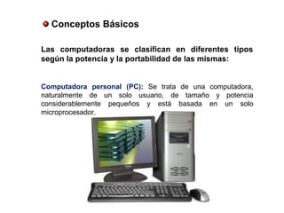 Conceptos Básicos
Las computadoras se clasifican en diferentes tipos
según la potencia y la portabilidad de las mismas:
Computadora personal (PC): Se trata de una computadora,
naturalmente de un solo usuario, de tamaño y potencia
considerablemente pequeños y está basada en un solo
microprocesador.
 