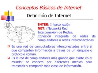 Conceptos Básicos de Internet  ,[object Object],[object Object],Definición de Internet INTER:  Interconexión NET:  (Network) Red Interconexión de Redes. Conexión integrada de redes de computadores o redes interconectadas 