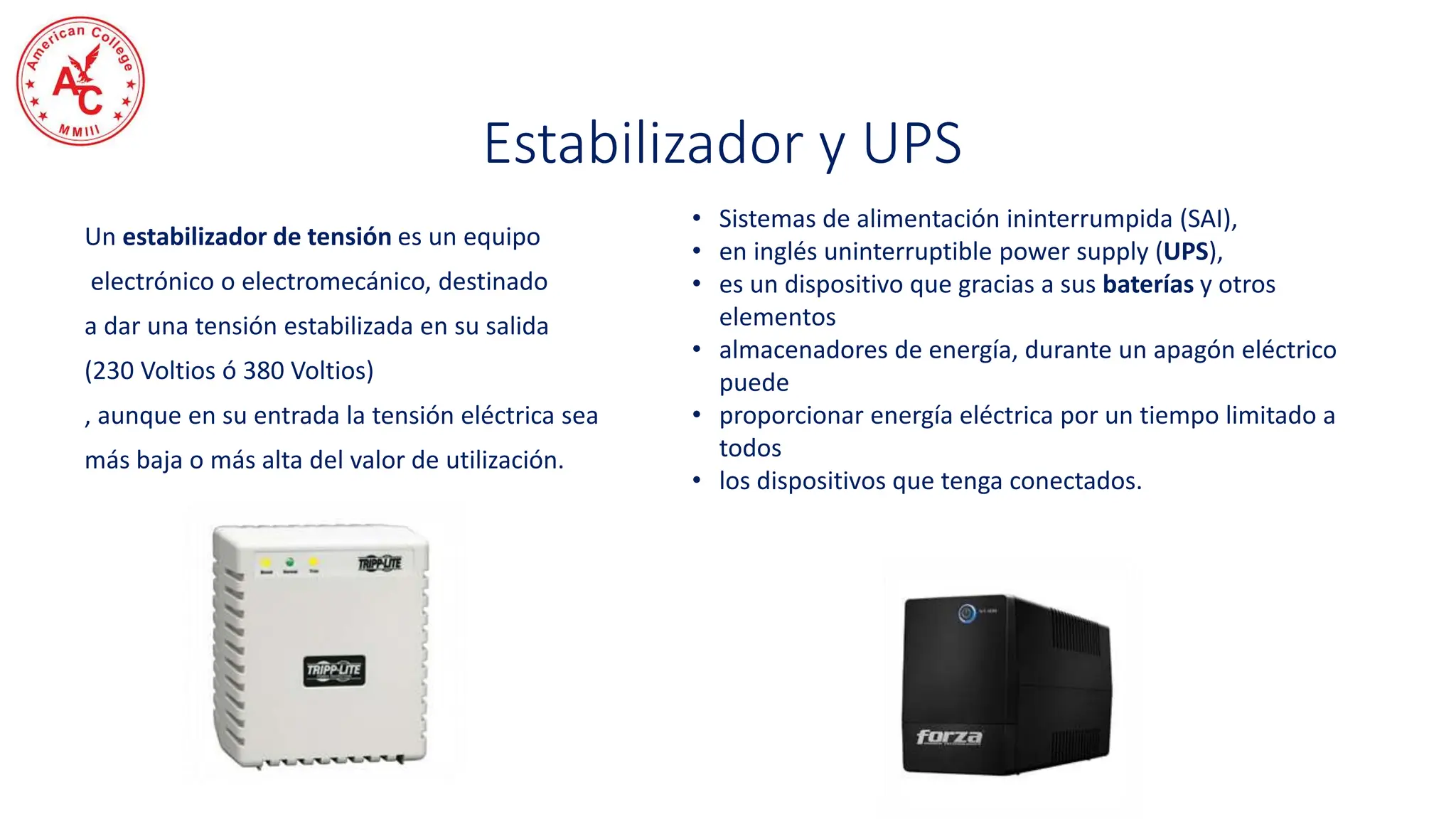 Un estabilizador de tensión es un equipo
electrónico o electromecánico, destinado
a dar una tensión estabilizada en su salida
(230 Voltios ó 380 Voltios)
, aunque en su entrada la tensión eléctrica sea
más baja o más alta del valor de utilización.
• Sistemas de alimentación ininterrumpida (SAI),
• en inglés uninterruptible power supply (UPS),
• es un dispositivo que gracias a sus baterías y otros
elementos
• almacenadores de energía, durante un apagón eléctrico
puede
• proporcionar energía eléctrica por un tiempo limitado a
todos
• los dispositivos que tenga conectados.
Estabilizador y UPS
 