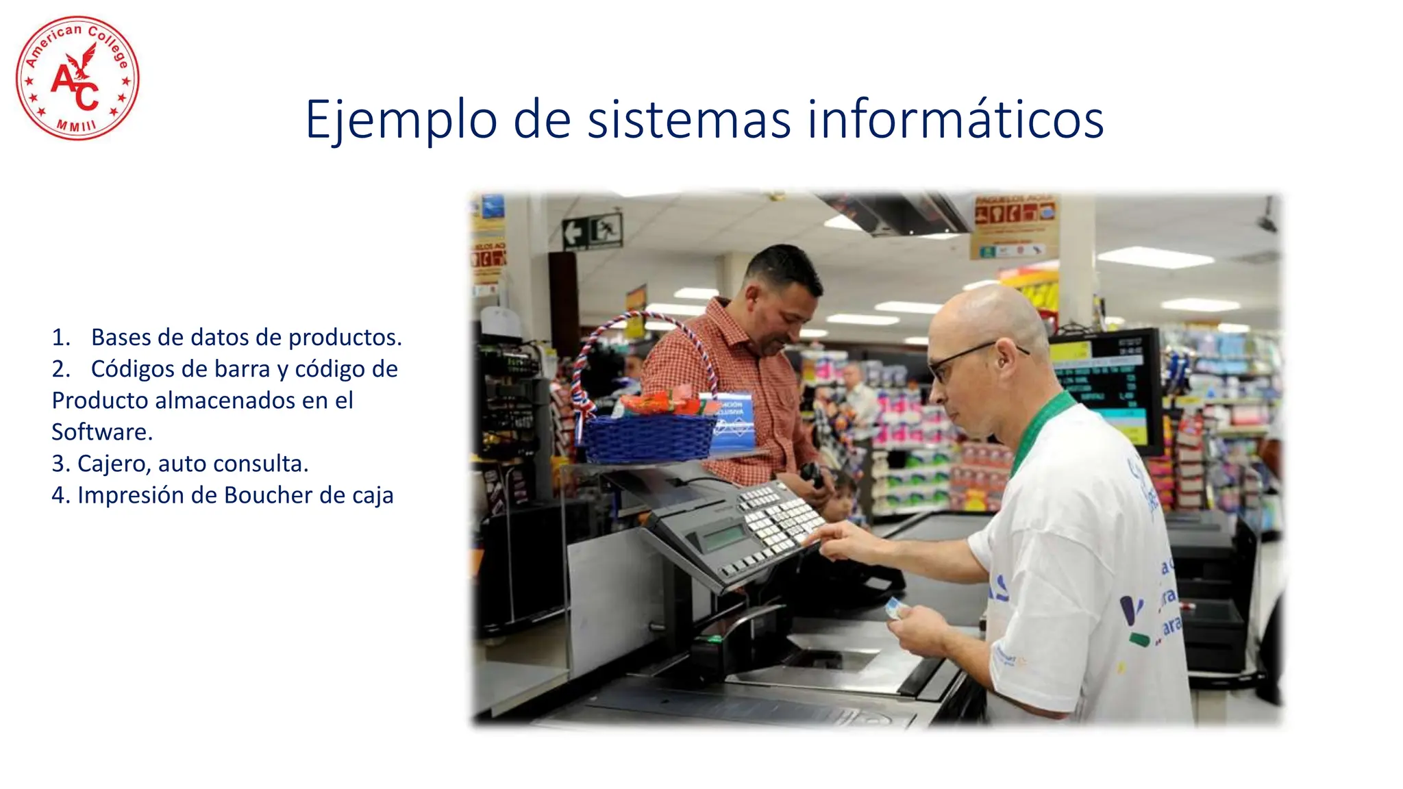 Ejemplo de sistemas informáticos
1. Bases de datos de productos.
2. Códigos de barra y código de
Producto almacenados en el
Software.
3. Cajero, auto consulta.
4. Impresión de Boucher de caja
 