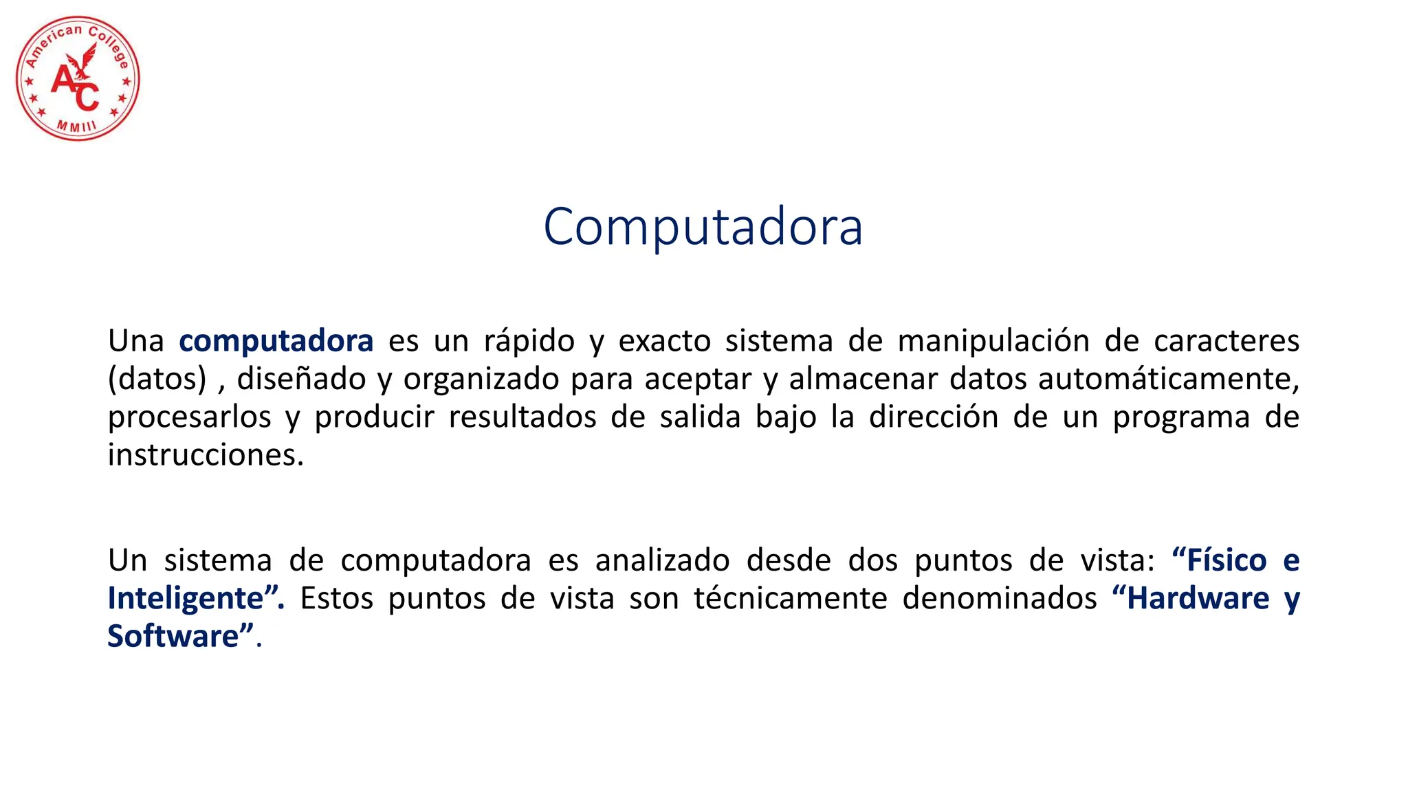 Computadora
Una computadora es un rápido y exacto sistema de manipulación de caracteres
(datos) , diseñado y organizado para aceptar y almacenar datos automáticamente,
procesarlos y producir resultados de salida bajo la dirección de un programa de
instrucciones.
Un sistema de computadora es analizado desde dos puntos de vista: “Físico e
Inteligente”. Estos puntos de vista son técnicamente denominados “Hardware y
Software”.
 