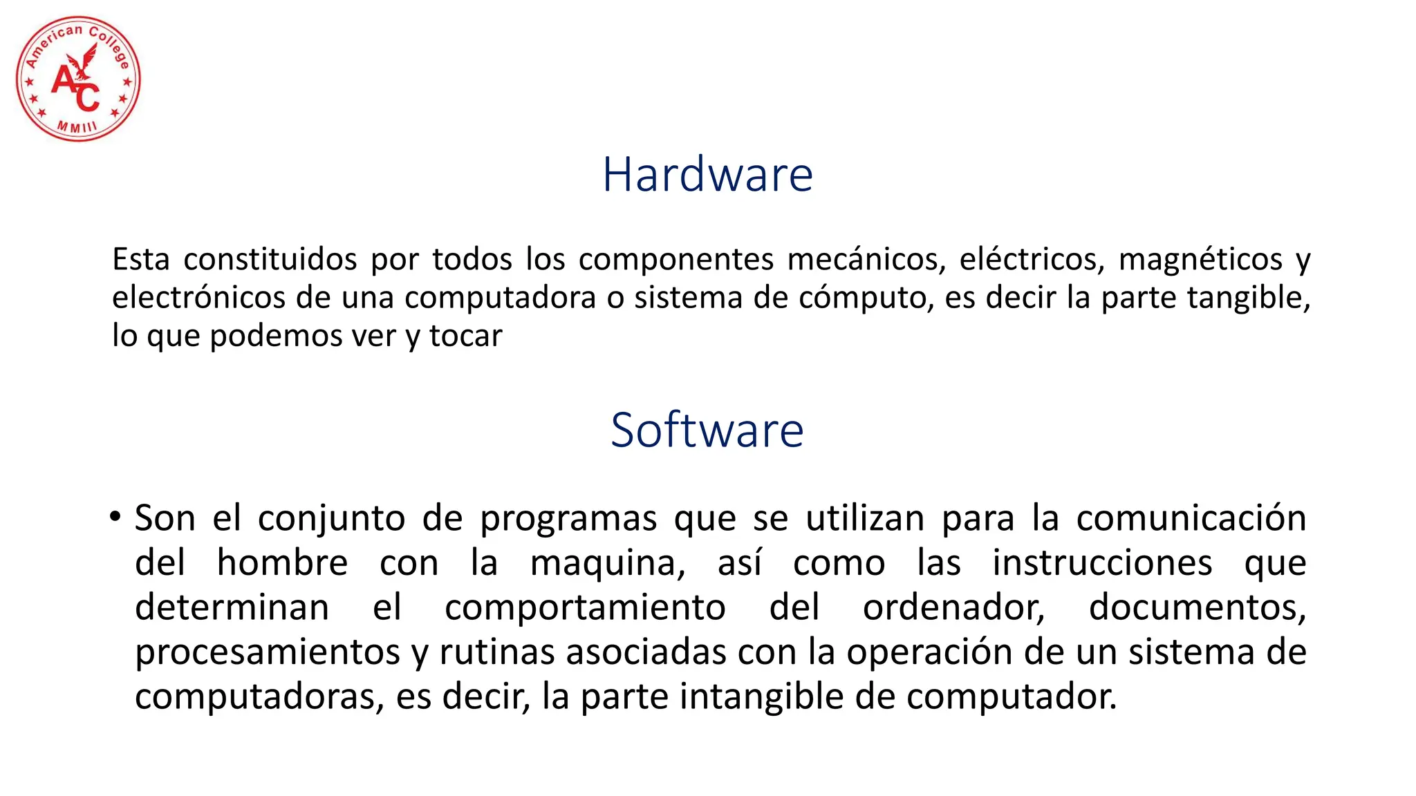 Hardware
Esta constituidos por todos los componentes mecánicos, eléctricos, magnéticos y
electrónicos de una computadora o sistema de cómputo, es decir la parte tangible,
lo que podemos ver y tocar
Software
• Son el conjunto de programas que se utilizan para la comunicación
del hombre con la maquina, así como las instrucciones que
determinan el comportamiento del ordenador, documentos,
procesamientos y rutinas asociadas con la operación de un sistema de
computadoras, es decir, la parte intangible de computador.
 