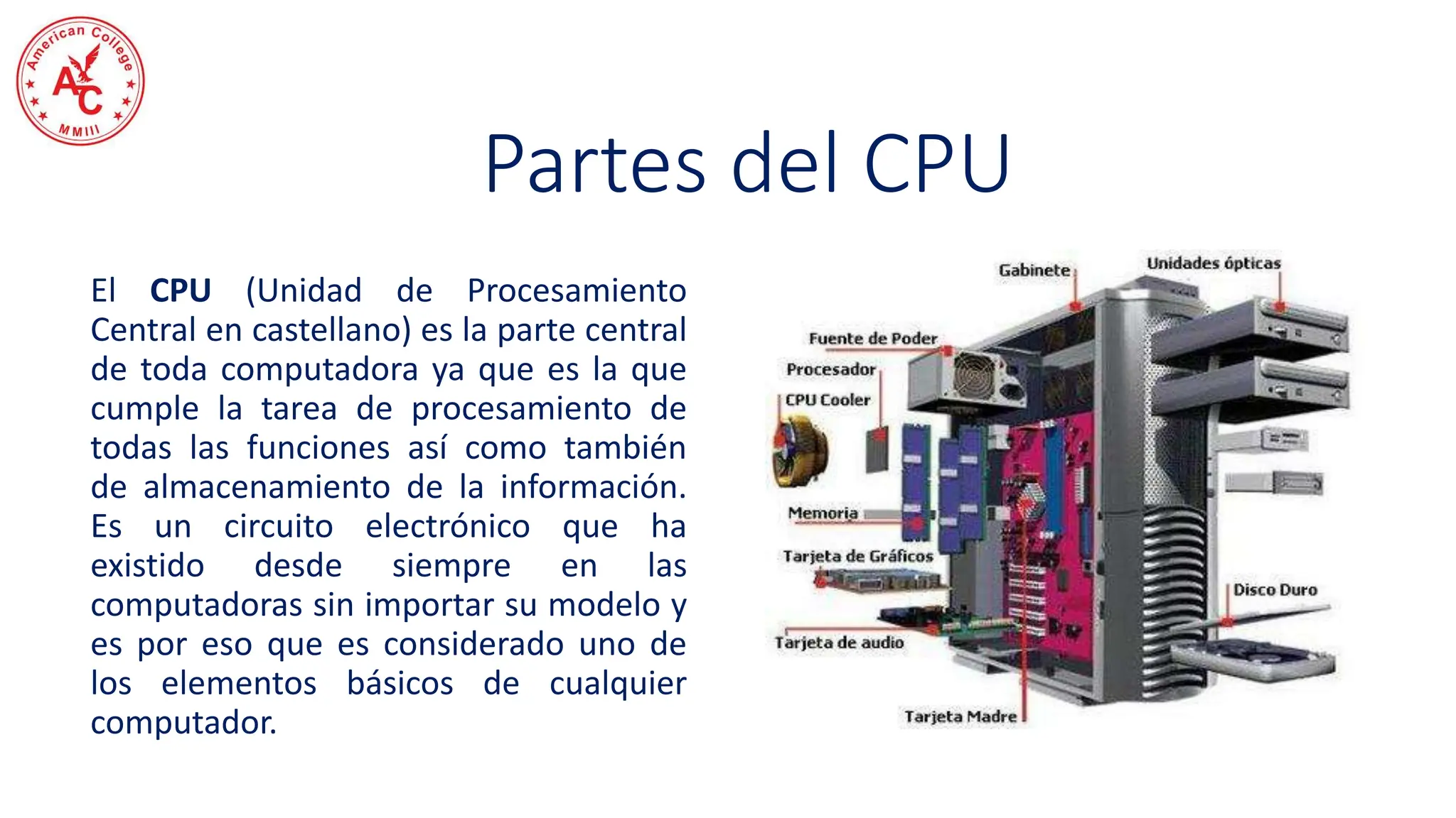 El CPU (Unidad de Procesamiento
Central en castellano) es la parte central
de toda computadora ya que es la que
cumple la tarea de procesamiento de
todas las funciones así como también
de almacenamiento de la información.
Es un circuito electrónico que ha
existido desde siempre en las
computadoras sin importar su modelo y
es por eso que es considerado uno de
los elementos básicos de cualquier
computador.
Partes del CPU
 