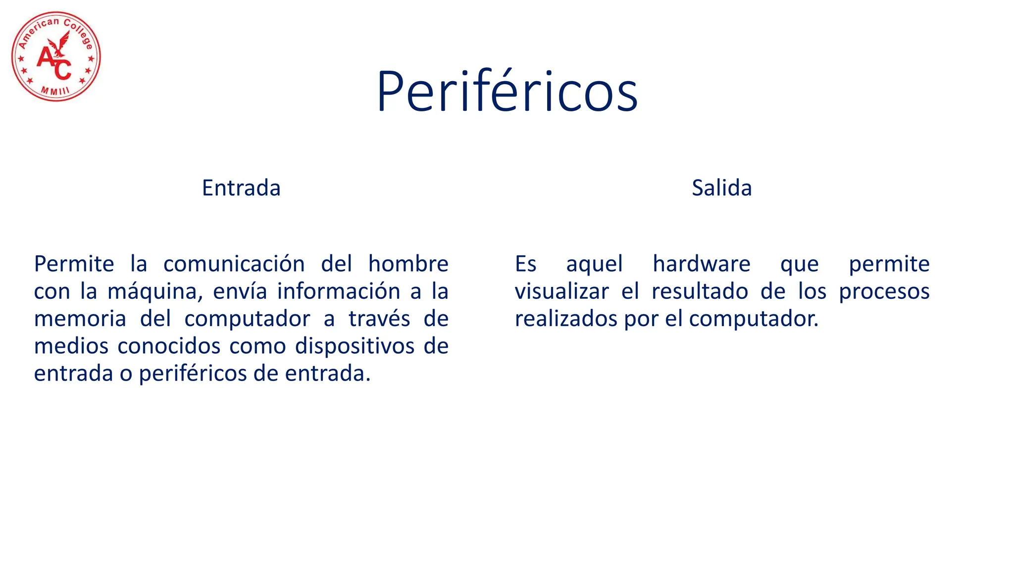 Entrada
Permite la comunicación del hombre
con la máquina, envía información a la
memoria del computador a través de
medios conocidos como dispositivos de
entrada o periféricos de entrada.
Salida
Es aquel hardware que permite
visualizar el resultado de los procesos
realizados por el computador.
Periféricos
 