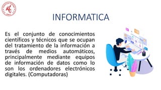 INFORMATICA
Es el conjunto de conocimientos
científicos y técnicos que se ocupan
del tratamiento de la información a
través de medios automáticos,
principalmente mediante equipos
de información de datos como lo
son los ordenadores electrónicos
digitales. (Computadoras)
 