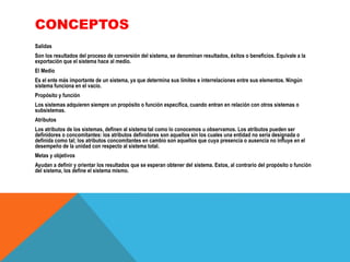 CONCEPTOS
Salidas
Son los resultados del proceso de conversión del sistema, se denominan resultados, éxitos o beneficios. Equivale a la
exportación que el sistema hace al medio.
El Medio
Es el ente más importante de un sistema, ya que determina sus límites e interrelaciones entre sus elementos. Ningún
sistema funciona en el vacío.
Propósito y función
Los sistemas adquieren siempre un propósito o función específica, cuando entran en relación con otros sistemas o
subsistemas.
Atributos
Los atributos de los sistemas, definen al sistema tal como lo conocemos u observamos. Los atributos pueden ser
definidores o concomitantes: los atributos definidores son aquellos sin los cuales una entidad no sería designada o
definida como tal; los atributos concomitantes en cambio son aquellos que cuya presencia o ausencia no influye en el
desempeño de la unidad con respecto al sistema total.
Metas y objetivos
Ayudan a definir y orientar los resultados que se esperan obtener del sistema. Estos, al contrario del propósito o función
del sistema, los define el sistema mismo.

 