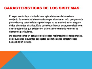 CARACTERISTICAS DE LOS SISTEMAS
El aspecto más importante del concepto sistema es la idea de un
conjunto de elementos interconectados para formar un todo que presenta
propiedades y características propias que no se encuentran en ninguno
de los elementos aislados. Es lo que denominamos emergente sistémico:
una característica que existe en el sistema como un todo y no en sus
elementos particulares.

Del sistema como un conjunto de unidades recíprocamente relacionadas,
se deducen los siguientes conceptos que reflejan las características
básicas de un sistema

 