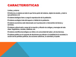 CARACTERISTICAS
Límites y entorno
El límite de un sistema es todo lo que forma parte del sistema, objeto de estudio, y todo lo
que pertenece a él.

El sistema biológico tiene a cargo la reproducción de la población.
El sistema ecológico trata del espacio o hábitat de la población.
El sistema económico está relacionado con la producción e intercambio de bienes y
servicios.
El sistema cultural está a cargo de la creación y difusión de códigos y mensajes de toda
clase: lingüísticos, morales, estéticos, etc.
El sistema científico-tecnológico se refiere a la comunidad del saber y de las técnicas.
El sistema político es el conjunto de decisiones que afectan a la totalidad de la sociedad, la
acción de los partidos políticos, las acciones colectivas, la autoridad y el poder.

 