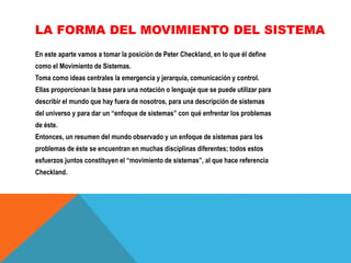 LA FORMA DEL MOVIMIENTO DEL SISTEMA
En este aparte vamos a tomar la posición de Peter Checkland, en lo que él define
como el Movimiento de Sistemas.
Toma como ideas centrales la emergencia y jerarquía, comunicación y control.
Ellas proporcionan la base para una notación o lenguaje que se puede utilizar para
describir el mundo que hay fuera de nosotros, para una descripción de sistemas
del universo y para dar un “enfoque de sistemas” con qué enfrentar los problemas
de éste.
Entonces, un resumen del mundo observado y un enfoque de sistemas para los
problemas de éste se encuentran en muchas disciplinas diferentes; todos estos
esfuerzos juntos constituyen el “movimiento de sistemas”, al que hace referencia
Checkland.

 