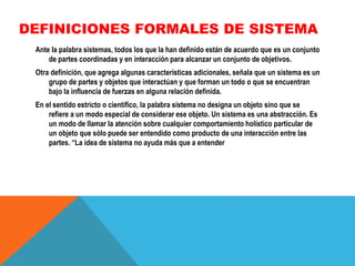 DEFINICIONES FORMALES DE SISTEMA
Ante la palabra sistemas, todos los que la han definido están de acuerdo que es un conjunto
de partes coordinadas y en interacción para alcanzar un conjunto de objetivos.
Otra definición, que agrega algunas características adicionales, señala que un sistema es un
grupo de partes y objetos que interactúan y que forman un todo o que se encuentran
bajo la influencia de fuerzas en alguna relación definida.
En el sentido estricto o científico, la palabra sistema no designa un objeto sino que se
refiere a un modo especial de considerar ese objeto. Un sistema es una abstracción. Es
un modo de llamar la atención sobre cualquier comportamiento holístico particular de
un objeto que sólo puede ser entendido como producto de una interacción entre las
partes. “La idea de sistema no ayuda más que a entender

 