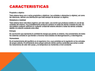 CARACTERISTICAS
Propósito u objetivo
Todo sistema tiene uno o varios propósitos u objetivos. Las unidades o elementos (u objetos), así como
las relaciones, definen una distribución que trata siempre de alcanzar un objetivo.
Globalismo o totalidad
Todo sistema tiene naturaleza orgánica; por esta razón, una acción que produzca cambio en una de las
unidades del sistema, muy probablemente producirá cambios en todas las demás unidades de este. En
otra palabra cualquier estímulo en cualquier unidad del sistema afectará a todas las demás unidades
debido a la relación existente entre ellas.
Entropía
Es una función que representa la cantidad de energía que pierde un sistema. Una característica de todos
los sistemas consiste en que tienden a moverse hacia estados de desorganización y a desintegrarse.
Homeostasis

Es el mantenimiento del equilibrio en el organismo vivo, cuyo prototipo es la regulación en los animales
de sangre caliente. El enfriamiento de la sangre estimula ciertos centros cerebrales que echan a andar
los mecanismos de calor del cuerpo, y la temperatura es mantenida a nivel constante.

 