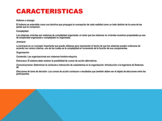 CARACTERISTICAS
Holismo o sinergia
El holismo es entendido como una doctrina que propugna la concepción de cada realidad como un todo distinto de la suma de las
partes que lo componen.
Complejidad
Los sistemas vivientes son sistemas de complejidad organizada, en tanto que los sistemas no vivientes muestran propiedades ya sea
de simplicidad organizada o complejidad no organizada.
Jerarquía

La jerarquía es un concepto importante que puede utilizarse para representar el hecho de que los sistemas pueden ordenarse de
acuerdo con varios criterios, uno de los cuales es la complejidad en incremento de la función de sus componentes.
Organización
Contenido: Las organizaciones son sistemas hombre-máquina.
Estructura: El sistema debe mostrar la posibilidad de cursos de acción alternativos.
Comunicaciones: Determinan la conducta e interacción de subsistemas en la organización. Introducción a la Ingeniería de Sistemas
46
Elecciones de toma de decisión: Los cursos de acción conducen a resultados que también deben ser el objeto de elecciones entre los
participantes.

 