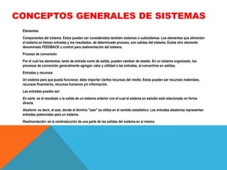 CONCEPTOS GENERALES DE SISTEMAS
Elementos
Componentes del sistema. Estos pueden ser considerados también sistemas o subsistemas. Los elementos que alimentan
el sistema se llaman entradas y los resultados, de determinado proceso, son salidas del sistema. Existe otro elemento
denominado FEEDBACK o control para realimentación del sistema.
Proceso de conversión

Por el cual los elementos, tanto de entrada como de salida, pueden cambiar de estado. En un sistema organizado, los
procesos de conversión generalmente agregan valor y utilidad a las entradas, al convertirse en salidas.
Entradas y recursos
Un sistema para que pueda funcionar, debe importar ciertos recursos del medio. Estos pueden ser recursos materiales,
recursos financieros, recursos humanos y/o información.
Las entradas pueden ser:

En serie: es el resultado o la salida de un sistema anterior con el cual el sistema en estudio está relacionado en forma
directa.
Aleatoria: es decir, al azar, donde el término "azar" se utiliza en el sentido estadístico. Las entradas aleatorias representan
entradas potenciales para un sistema.
Realimentación: es la reintroducción de una parte de las salidas del sistema en sí mismo.

 