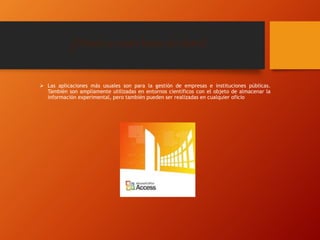 ¿Dónde se usan bases de datos?
 Las aplicaciones más usuales son para la gestión de empresas e instituciones públicas.
También son ampliamente utilizadas en entornos científicos con el objeto de almacenar la
información experimental, pero también pueden ser realizadas en cualquier oficio
 