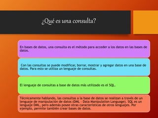 ¿Qué es una consulta?
En bases de datos, una consulta es el método para acceder a los datos en las bases de
datos.
Con las consultas se puede modificar, borrar, mostrar y agregar datos en una base de
datos. Para esto se utiliza un lenguaje de consultas.
El lenguaje de consultas a base de datos más utilizado es el SQL.
Técnicamente hablando, las consultas a la base de datos se realizan a través de un
lenguaje de manipulación de datos (DML – Data Manipulation Language). SQL es un
lenguaje DML, pero además posee otras características de otros lenguajes. Por
ejemplo, permite también crear bases de datos.
 