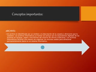 ARCHIVO:
• Un archivo es identificado por un nombre y la descripción de la carpeta o directorio que lo
contiene. Los archivos informáticos se llaman así porque son los equivalentes digitales de los
archivos en tarjetas, papel o microfichas del entorno de oficina tradicional. Los archivos
informáticos facilitan una manera de organizar los recursos usados para almacenar
permanentemente datos en un sistema informático.
Conceptos importantes:
 