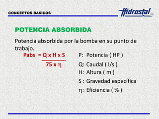 POTENCIA ABSORBIDA
Potencia absorbida por la bomba en su punto de
trabajo.
Pabs = Q x H x S P: Potencia ( HP )
75 x h Q: Caudal ( l/s )
H: Altura ( m )
S : Gravedad específica
h: Eficiencia ( % )
CONCEPTOS BASICOS
 