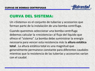 CURVAS DE BOMBAS CENTRIFUGAS
CURVA DEL SISTEMA:
Un «Sistema» es el conjunto de tuberías y accesorios que
forman parte de la instalación de una bomba centrífuga.
Cuando queremos seleccionar una bomba centrífuga
debemos calcular la «resistencia» al flujo del líquido que
ofrece el “sistema”. La bomba debe suministrar la energía
necesaria para vencer esta resistencia más la altura estática
total . La altura estática total es una magnitud que
generalmente permanece constante para diferentes caudales
mientras que la resistencia de las tuberías y accesorios varían
con el caudal.
 