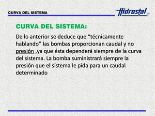 CURVA DEL SISTEMA:
De lo anterior se deduce que “técnicamente
hablando” las bombas proporcionan caudal y no
presión ,ya que ésta dependerá siempre de la curva
del sistema. La bomba suministrará siempre la
presión que el sistema le pida para un caudal
determinado
CURVA DEL SISTEMA
 