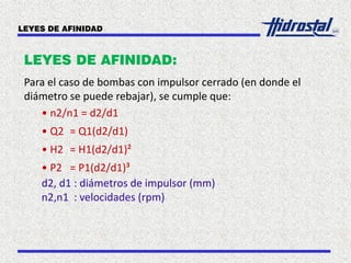LEYES DE AFINIDAD:
Para el caso de bombas con impulsor cerrado (en donde el
diámetro se puede rebajar), se cumple que:
• n2/n1 = d2/d1
• Q2 = Q1(d2/d1)
• H2 = H1(d2/d1)²
• P2 = P1(d2/d1)³
d2, d1 : diámetros de impulsor (mm)
n2,n1 : velocidades (rpm)
LEYES DE AFINIDAD
 