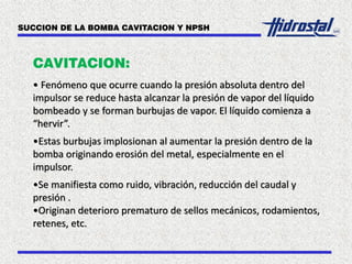 CAVITACION:
• Fenómeno que ocurre cuando la presión absoluta dentro del
impulsor se reduce hasta alcanzar la presión de vapor del líquido
bombeado y se forman burbujas de vapor. El líquido comienza a
“hervir”.
•Estas burbujas implosionan al aumentar la presión dentro de la
bomba originando erosión del metal, especialmente en el
impulsor.
•Se manifiesta como ruido, vibración, reducción del caudal y
presión .
•Originan deterioro prematuro de sellos mecánicos, rodamientos,
retenes, etc.
SUCCION DE LA BOMBA CAVITACION Y NPSH
 