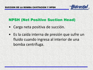 NPSH (Net Positive Suction Head)
• Carga neta positiva de succión.
• Es la caída interna de presión que sufre un
fluido cuando ingresa al interior de una
bomba centrífuga.
SUCCION DE LA BOMBA CAVITACION Y NPSH
 