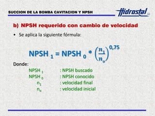 b) NPSH requerido con cambio de velocidad
• Se aplica la siguiente fórmula:
NPSH 1 = NPSH 0 *
𝒏 𝟏
𝒏 𝒐
0,75
Donde:
NPSH 1 : NPSH buscado
NPSH 0 : NPSH conocido
n1 : velocidad final
no : velocidad inicial
SUCCION DE LA BOMBA CAVITACION Y NPSH
 
