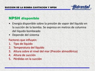 NPSH disponible
• Energía disponible sobre la presión de vapor del líquido en
la succión de la bomba. Se expresa en metros de columna
del líquido bombeado
• Depende del sistema
Factores que influyen:
1. Tipo de líquido
2. Temperatura del líquido
3. Altura sobre el nivel del mar (Presión atmosférica)
4. Altura de succión
5. Pérdidas en la succión
SUCCION DE LA BOMBA CAVITACION Y NPSH
 