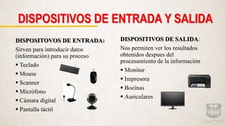 DISPOSITIVOS DE ENTRADA Y SALIDA
DISPOSITOVOS DE ENTRADA:
Sirven para introducir datos
(información) para su proceso
 Teclado
 Mouse
 Scanner
 Micrófono
 Cámara digital
 Pantalla táctil
DISPOSITIVOS DE SALIDA:
Nos permiten ver los resultados
obtenidos despues del
procesamiento de la información
 Monitor
 Impresora
 Bocinas
 Auriculares
 