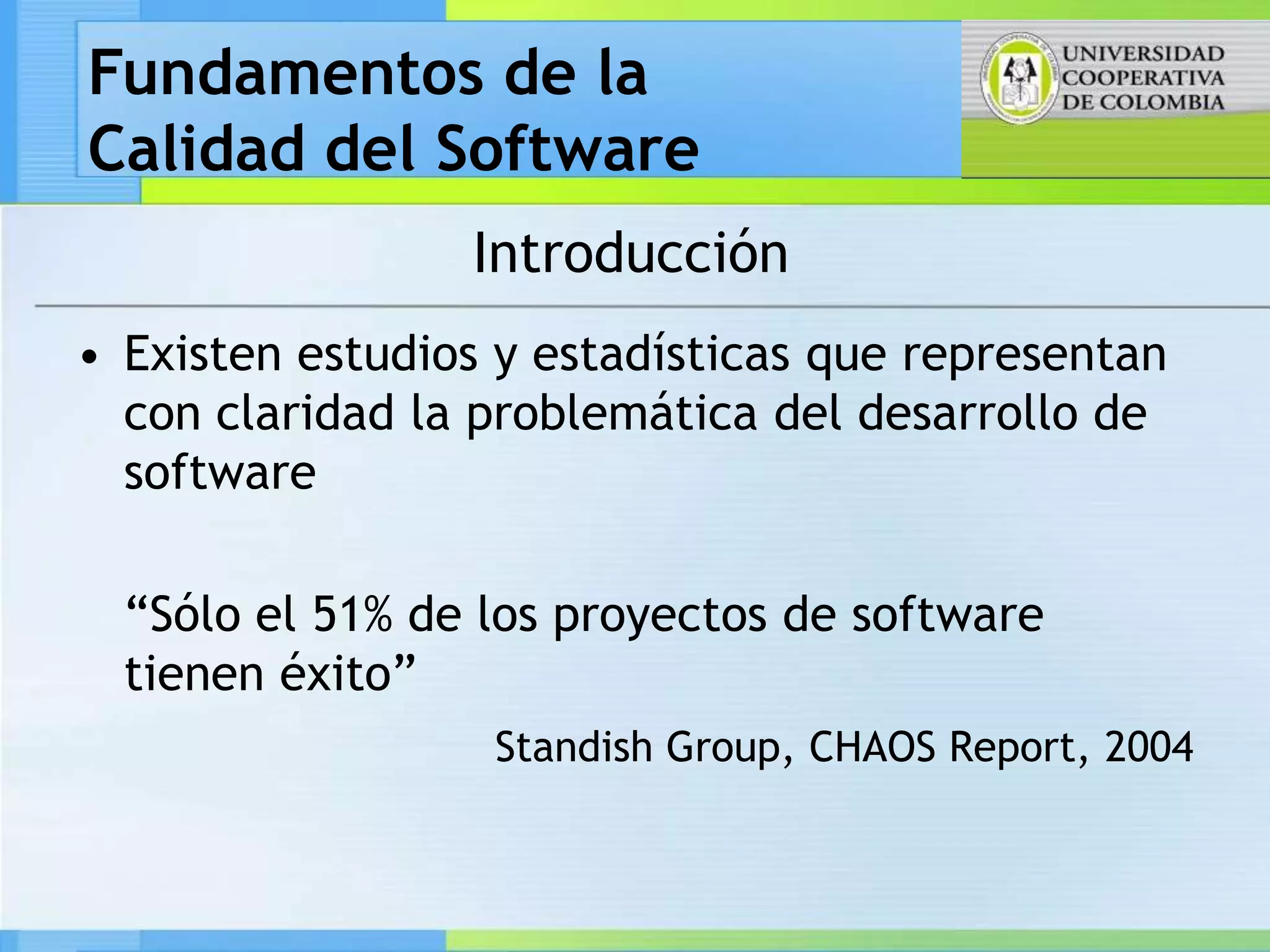 Fundamentos de la
Calidad del Software
                 Introducción
• Existen estudios y estadísticas que representan
  con claridad la problemática del desarrollo de
  software

  “Sólo el 51% de los proyectos de software
  tienen éxito”
                  Standish Group, CHAOS Report, 2004
 