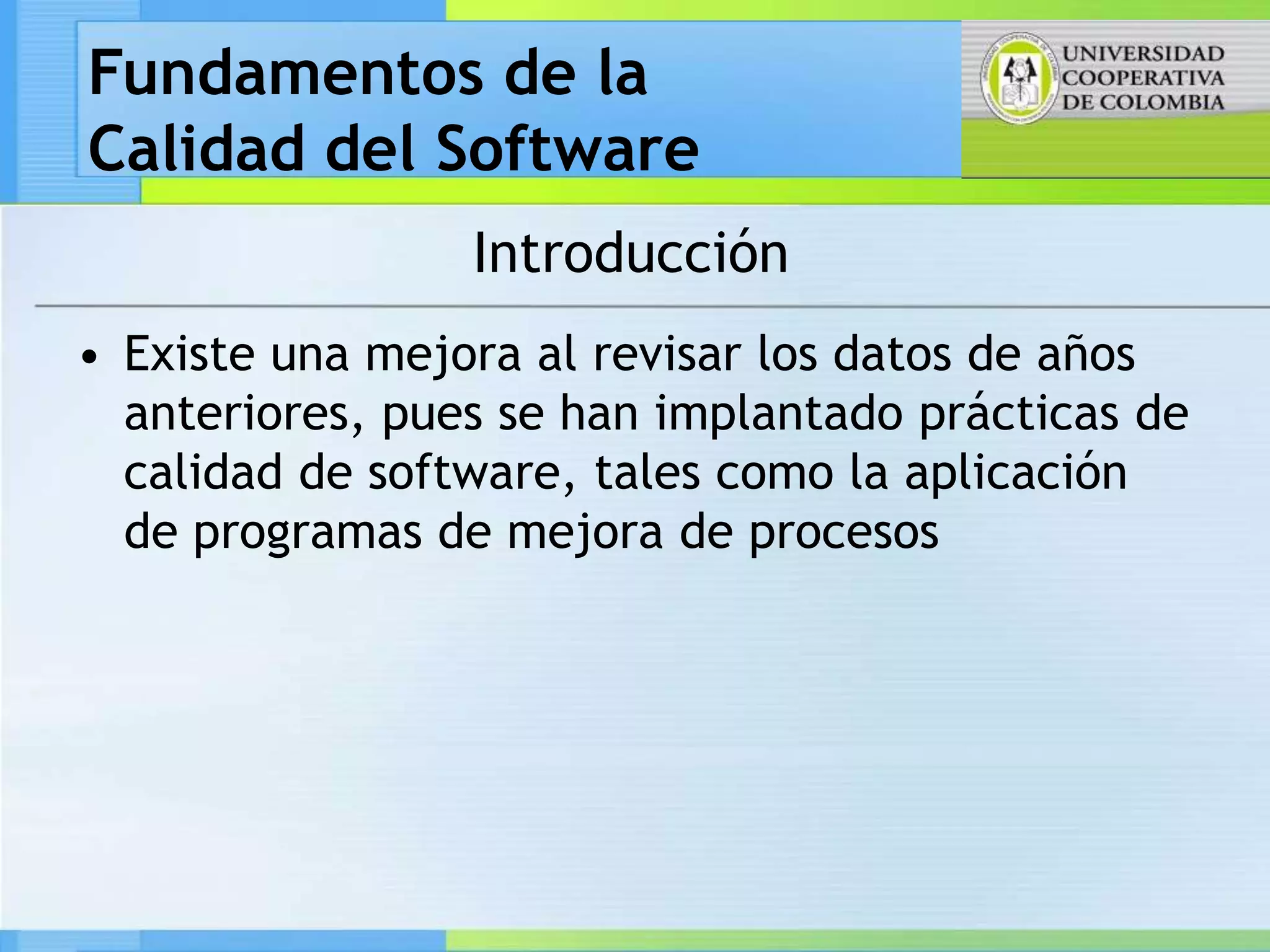 Fundamentos de la
Calidad del Software
                 Introducción
• Existe una mejora al revisar los datos de años
  anteriores, pues se han implantado prácticas de
  calidad de software, tales como la aplicación
  de programas de mejora de procesos
 