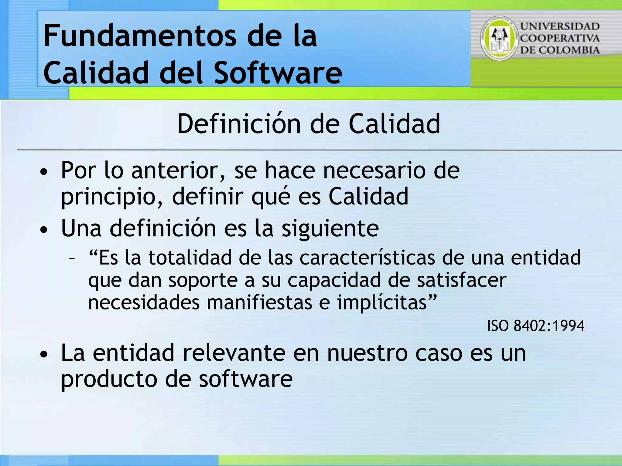 Fundamentos de la
Calidad del Software
             Definición de Calidad
• Por lo anterior, se hace necesario de
  principio, definir qué es Calidad
• Una definición es la siguiente
  – “Es la totalidad de las características de una entidad
    que dan soporte a su capacidad de satisfacer
    necesidades manifiestas e implícitas”
                                               ISO 8402:1994
• La entidad relevante en nuestro caso es un
  producto de software
 
