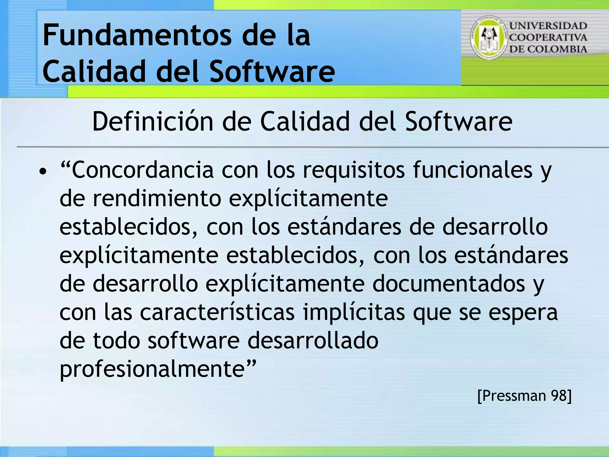 Fundamentos de la
Calidad del Software
     Definición de Calidad del Software
• “Concordancia con los requisitos funcionales y
  de rendimiento explícitamente
  establecidos, con los estándares de desarrollo
  explícitamente establecidos, con los estándares
  de desarrollo explícitamente documentados y
  con las características implícitas que se espera
  de todo software desarrollado
  profesionalmente”
                                         [Pressman 98]
 