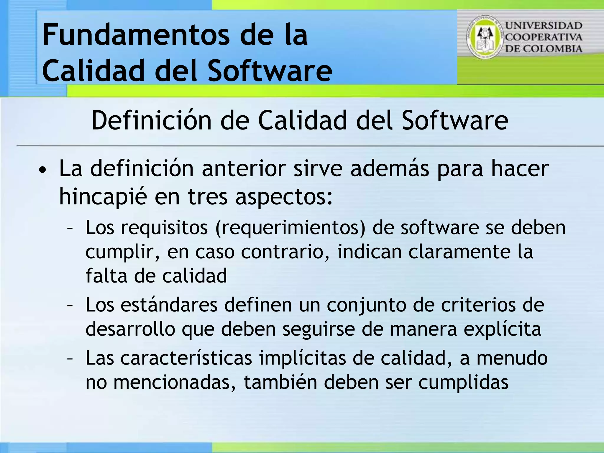 Fundamentos de la
Calidad del Software
     Definición de Calidad del Software
• La definición anterior sirve además para hacer
  hincapié en tres aspectos:
  – Los requisitos (requerimientos) de software se deben
    cumplir, en caso contrario, indican claramente la
    falta de calidad
  – Los estándares definen un conjunto de criterios de
    desarrollo que deben seguirse de manera explícita
  – Las características implícitas de calidad, a menudo
    no mencionadas, también deben ser cumplidas
 