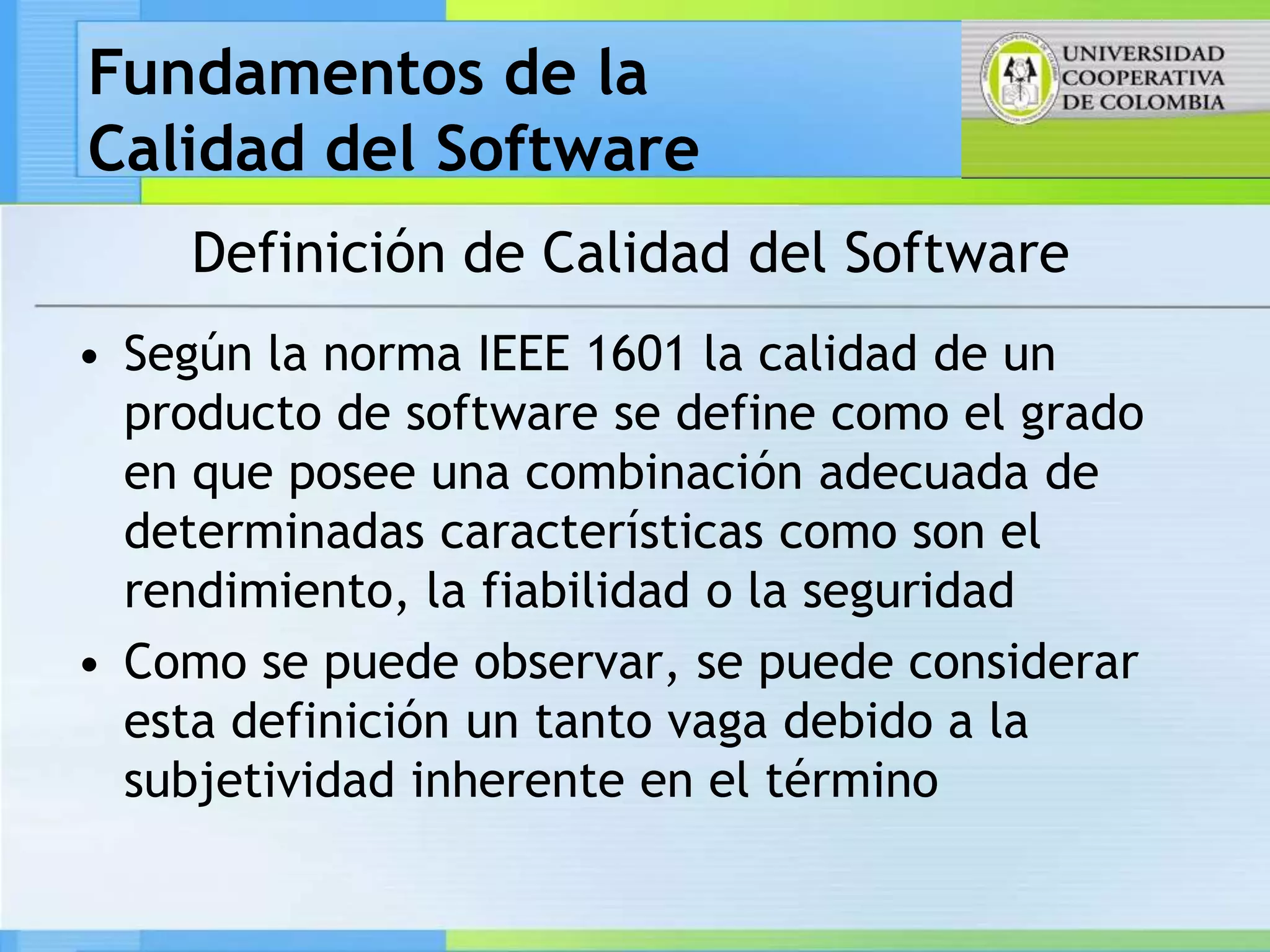 Fundamentos de la
Calidad del Software
    Definición de Calidad del Software
• Según la norma IEEE 1601 la calidad de un
  producto de software se define como el grado
  en que posee una combinación adecuada de
  determinadas características como son el
  rendimiento, la fiabilidad o la seguridad
• Como se puede observar, se puede considerar
  esta definición un tanto vaga debido a la
  subjetividad inherente en el término
 