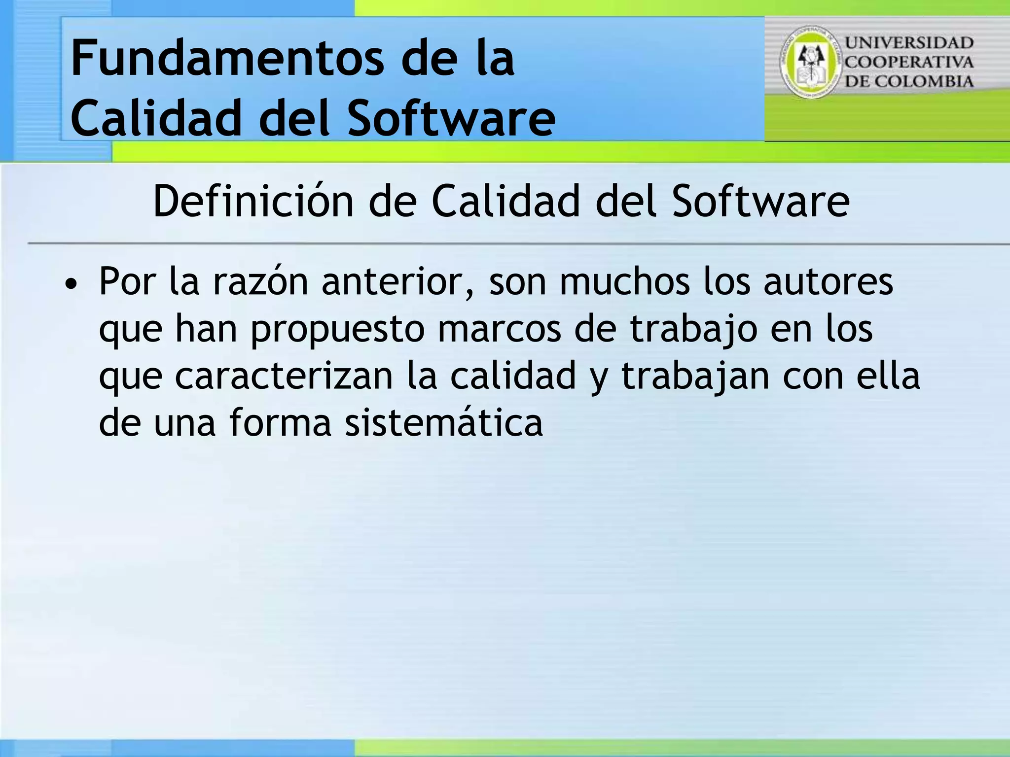 Fundamentos de la
Calidad del Software
     Definición de Calidad del Software
• Por la razón anterior, son muchos los autores
  que han propuesto marcos de trabajo en los
  que caracterizan la calidad y trabajan con ella
  de una forma sistemática
 