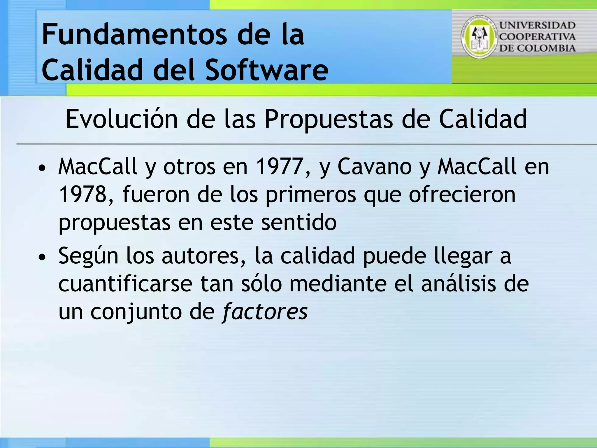 Fundamentos de la
Calidad del Software
  Evolución de las Propuestas de Calidad
• MacCall y otros en 1977, y Cavano y MacCall en
  1978, fueron de los primeros que ofrecieron
  propuestas en este sentido
• Según los autores, la calidad puede llegar a
  cuantificarse tan sólo mediante el análisis de
  un conjunto de factores
 