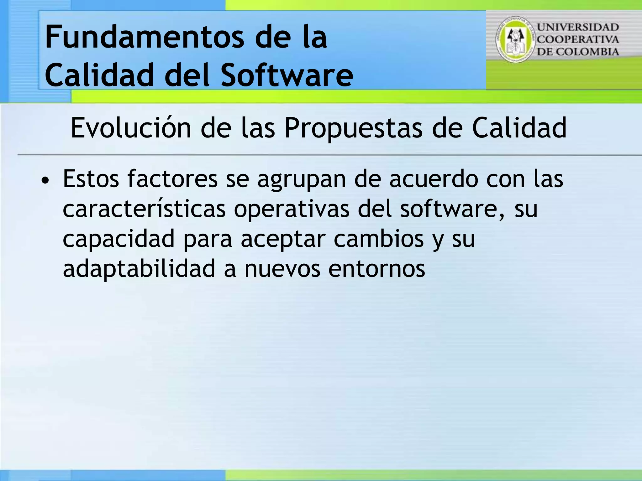 Fundamentos de la
Calidad del Software
  Evolución de las Propuestas de Calidad
• Estos factores se agrupan de acuerdo con las
  características operativas del software, su
  capacidad para aceptar cambios y su
  adaptabilidad a nuevos entornos
 