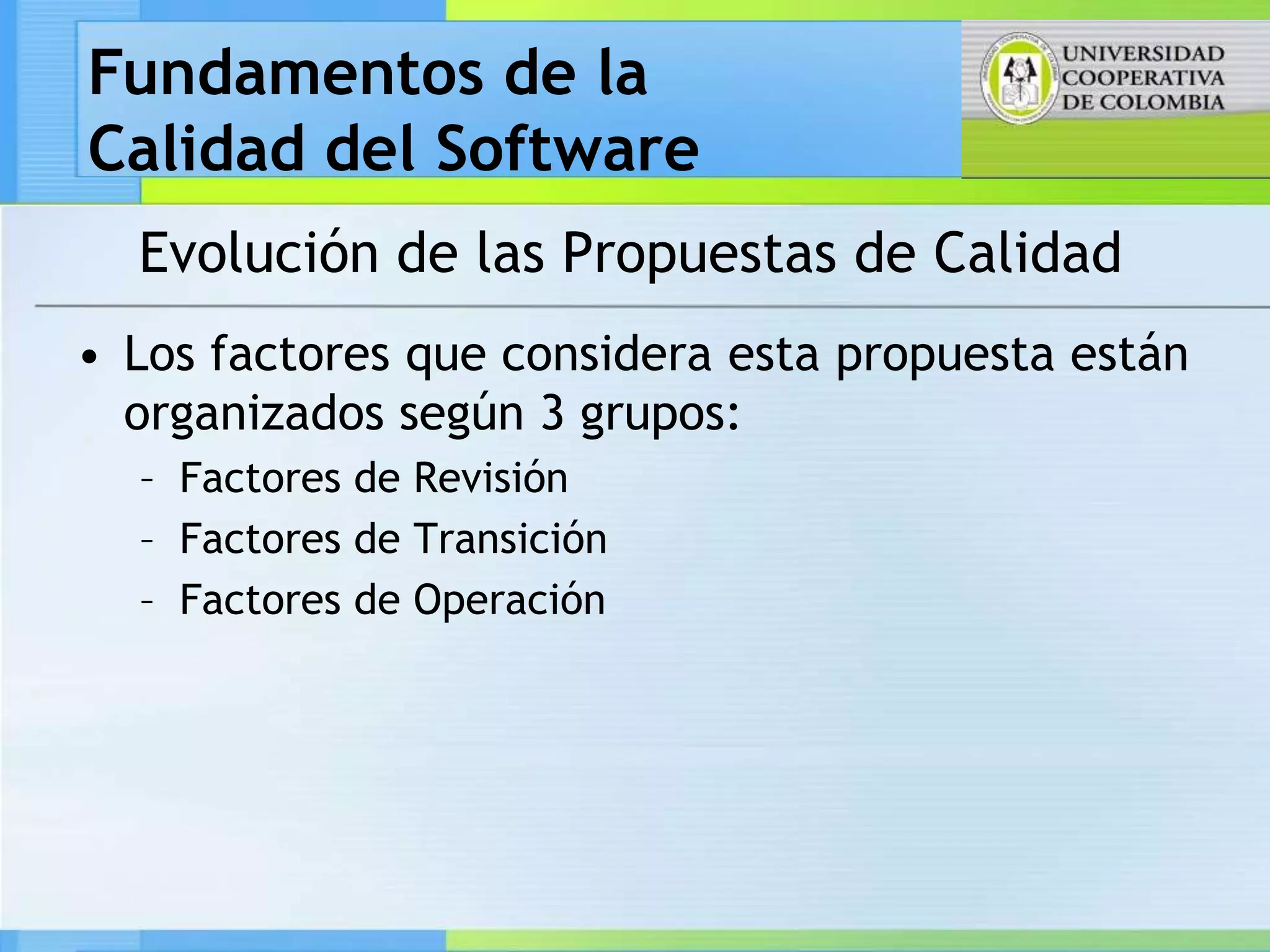 Fundamentos de la
Calidad del Software
  Evolución de las Propuestas de Calidad
• Los factores que considera esta propuesta están
  organizados según 3 grupos:
  – Factores de Revisión
  – Factores de Transición
  – Factores de Operación
 