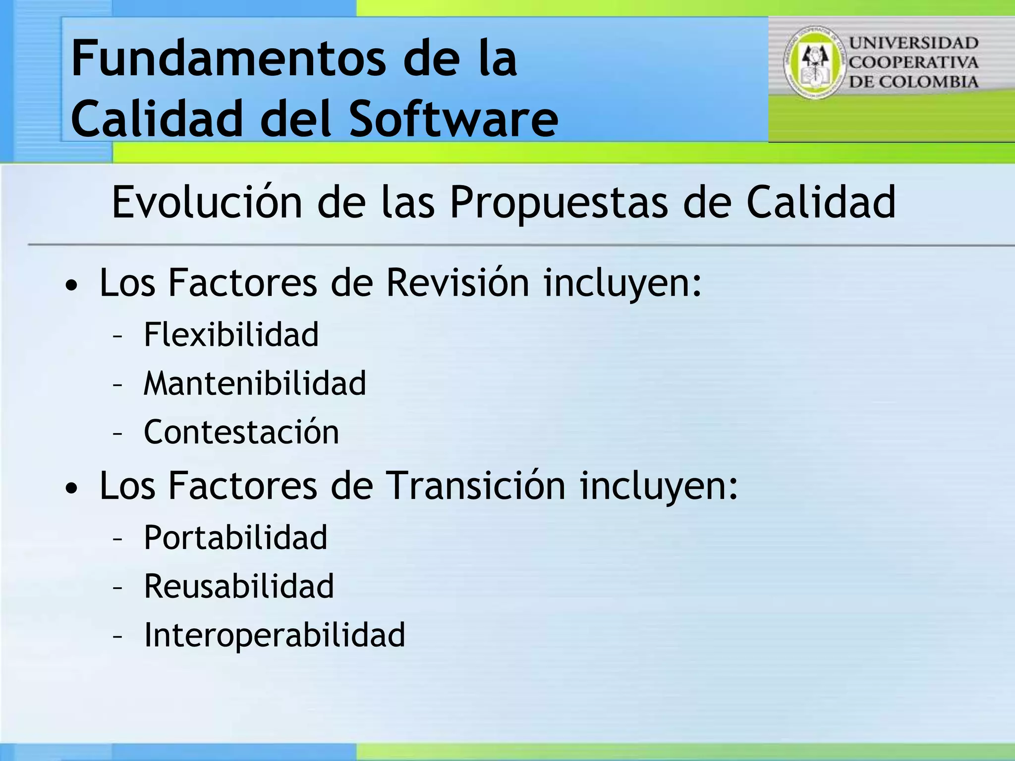 Fundamentos de la
Calidad del Software
  Evolución de las Propuestas de Calidad
• Los Factores de Revisión incluyen:
  – Flexibilidad
  – Mantenibilidad
  – Contestación
• Los Factores de Transición incluyen:
  – Portabilidad
  – Reusabilidad
  – Interoperabilidad
 
