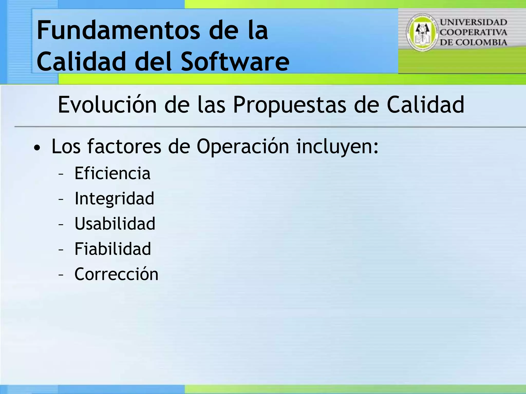 Fundamentos de la
Calidad del Software
  Evolución de las Propuestas de Calidad
• Los factores de Operación incluyen:
  –   Eficiencia
  –   Integridad
  –   Usabilidad
  –   Fiabilidad
  –   Corrección
 