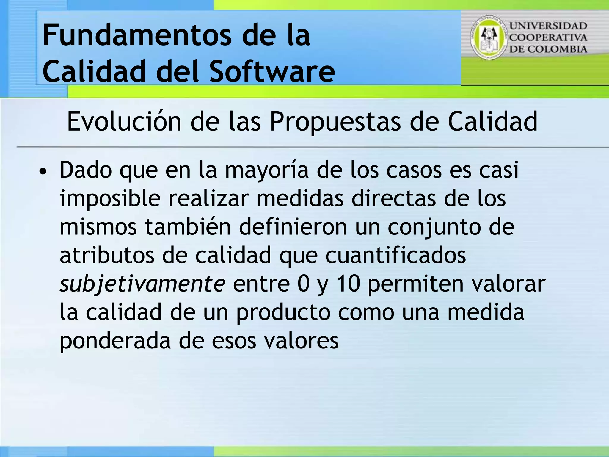 Fundamentos de la
Calidad del Software
  Evolución de las Propuestas de Calidad
• Dado que en la mayoría de los casos es casi
  imposible realizar medidas directas de los
  mismos también definieron un conjunto de
  atributos de calidad que cuantificados
  subjetivamente entre 0 y 10 permiten valorar
  la calidad de un producto como una medida
  ponderada de esos valores
 