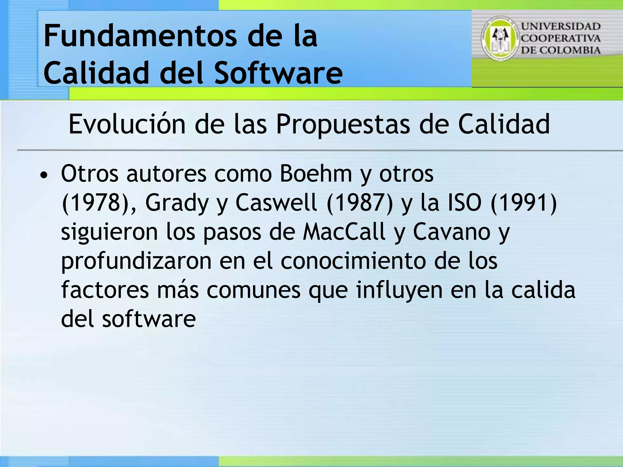 Fundamentos de la
Calidad del Software
  Evolución de las Propuestas de Calidad
• Otros autores como Boehm y otros
  (1978), Grady y Caswell (1987) y la ISO (1991)
  siguieron los pasos de MacCall y Cavano y
  profundizaron en el conocimiento de los
  factores más comunes que influyen en la calida
  del software
 
