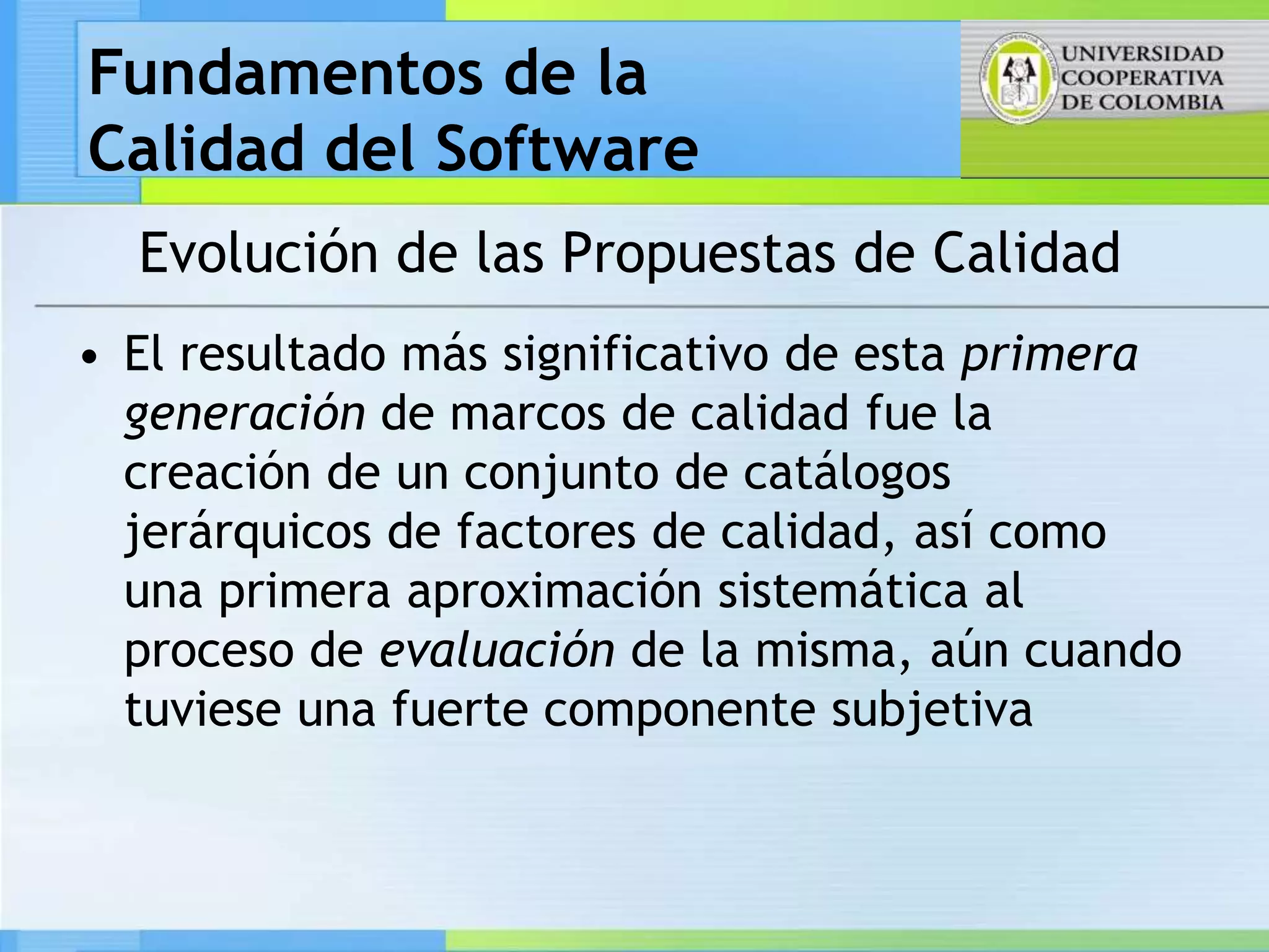 Fundamentos de la
Calidad del Software
  Evolución de las Propuestas de Calidad
• El resultado más significativo de esta primera
  generación de marcos de calidad fue la
  creación de un conjunto de catálogos
  jerárquicos de factores de calidad, así como
  una primera aproximación sistemática al
  proceso de evaluación de la misma, aún cuando
  tuviese una fuerte componente subjetiva
 
