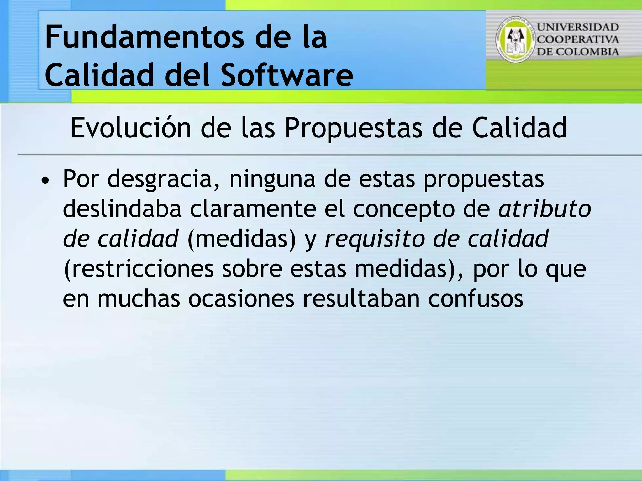 Fundamentos de la
Calidad del Software
  Evolución de las Propuestas de Calidad
• Por desgracia, ninguna de estas propuestas
  deslindaba claramente el concepto de atributo
  de calidad (medidas) y requisito de calidad
  (restricciones sobre estas medidas), por lo que
  en muchas ocasiones resultaban confusos
 