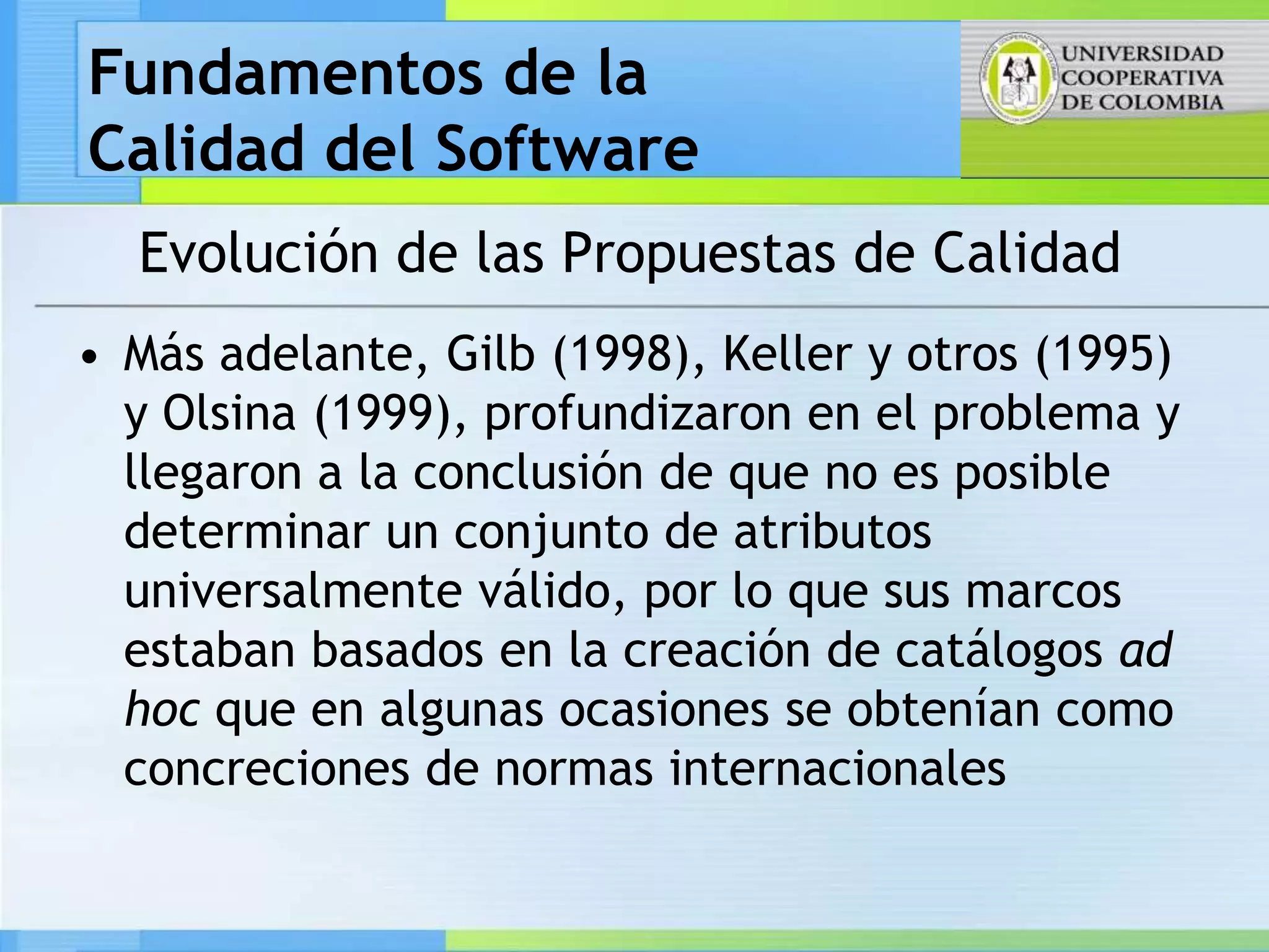 Fundamentos de la
Calidad del Software
  Evolución de las Propuestas de Calidad
• Más adelante, Gilb (1998), Keller y otros (1995)
  y Olsina (1999), profundizaron en el problema y
  llegaron a la conclusión de que no es posible
  determinar un conjunto de atributos
  universalmente válido, por lo que sus marcos
  estaban basados en la creación de catálogos ad
  hoc que en algunas ocasiones se obtenían como
  concreciones de normas internacionales
 