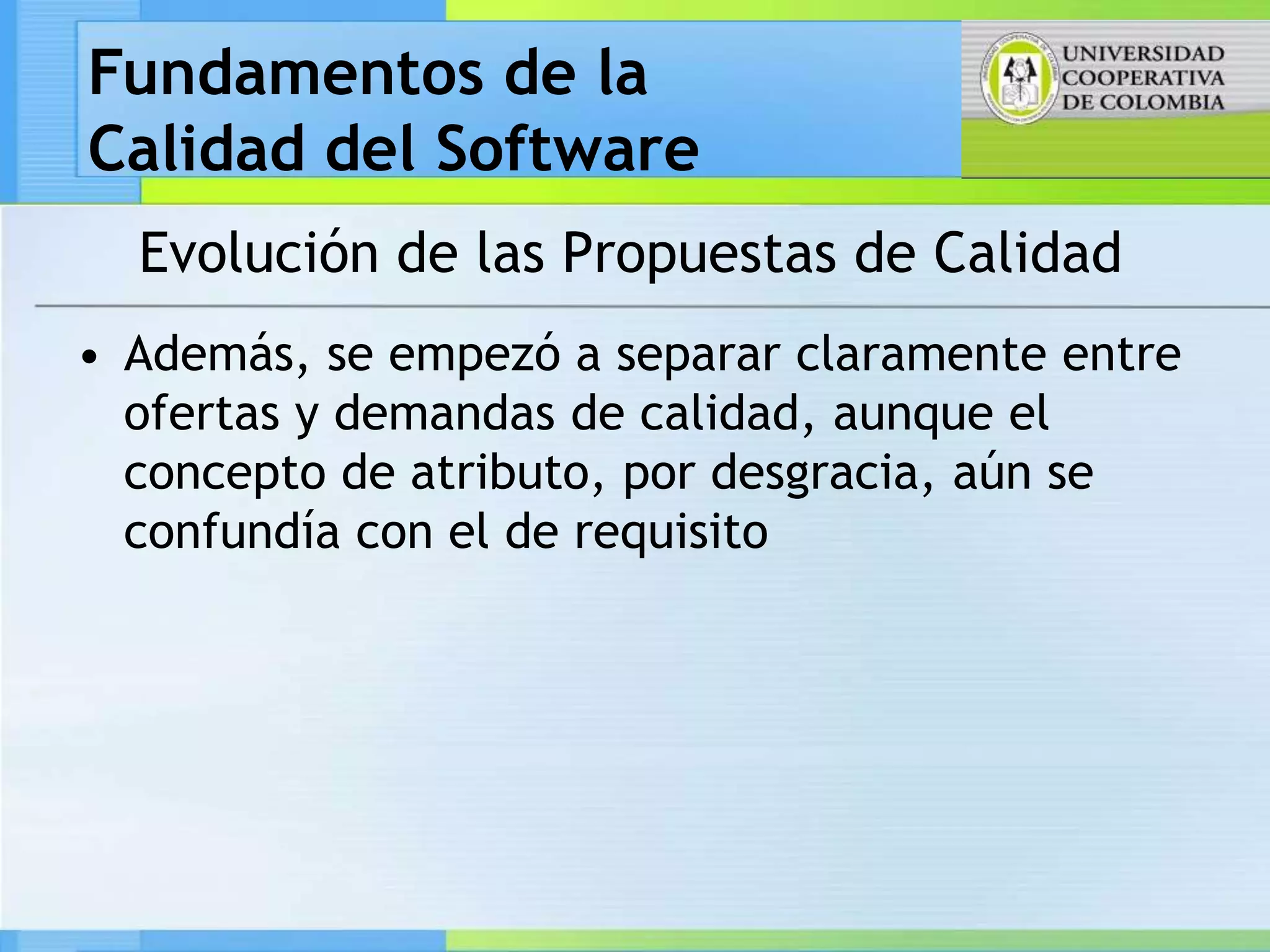 Fundamentos de la
Calidad del Software
  Evolución de las Propuestas de Calidad
• Además, se empezó a separar claramente entre
  ofertas y demandas de calidad, aunque el
  concepto de atributo, por desgracia, aún se
  confundía con el de requisito
 