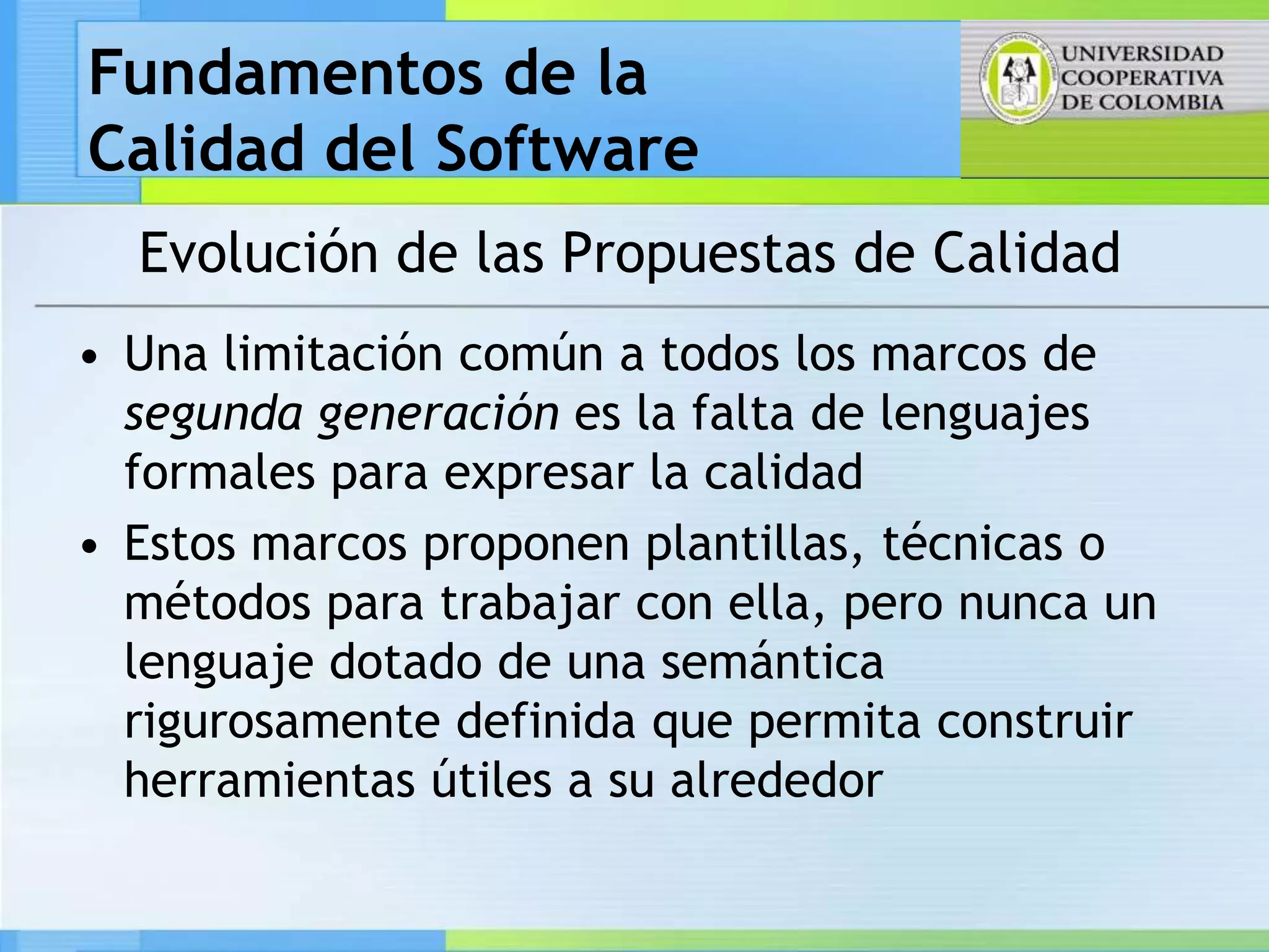 Fundamentos de la
Calidad del Software
  Evolución de las Propuestas de Calidad
• Una limitación común a todos los marcos de
  segunda generación es la falta de lenguajes
  formales para expresar la calidad
• Estos marcos proponen plantillas, técnicas o
  métodos para trabajar con ella, pero nunca un
  lenguaje dotado de una semántica
  rigurosamente definida que permita construir
  herramientas útiles a su alrededor
 