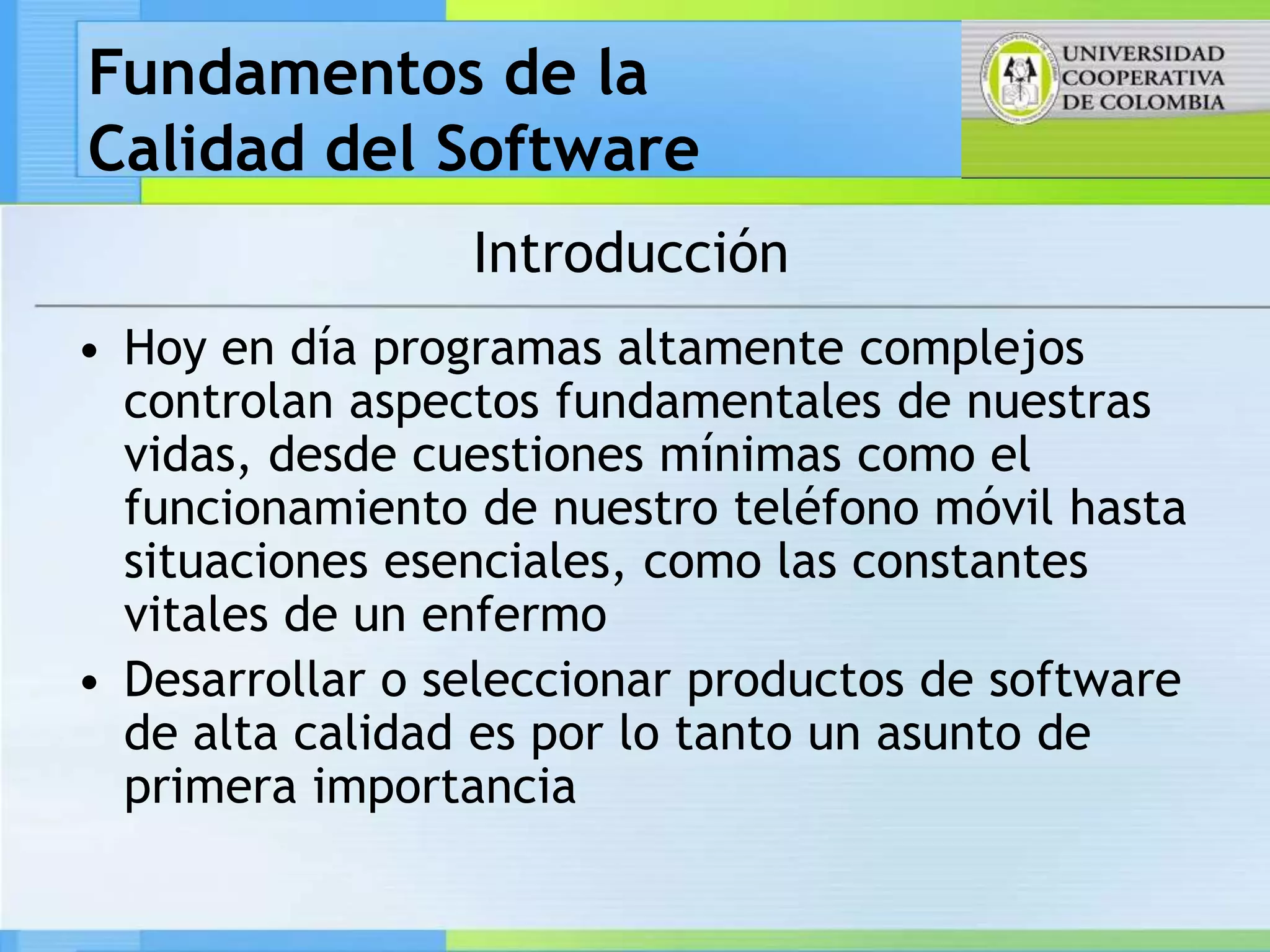 Fundamentos de la
Calidad del Software
                 Introducción
• Hoy en día programas altamente complejos
  controlan aspectos fundamentales de nuestras
  vidas, desde cuestiones mínimas como el
  funcionamiento de nuestro teléfono móvil hasta
  situaciones esenciales, como las constantes
  vitales de un enfermo
• Desarrollar o seleccionar productos de software
  de alta calidad es por lo tanto un asunto de
  primera importancia
 