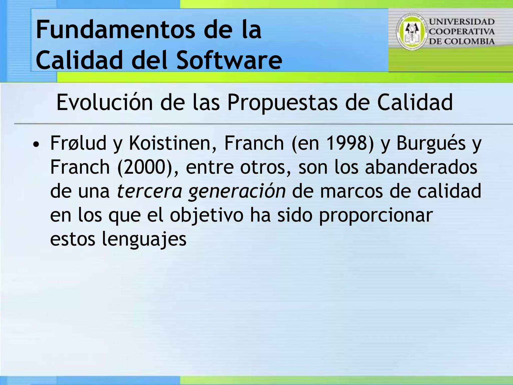 Fundamentos de la
Calidad del Software
  Evolución de las Propuestas de Calidad
• Frølud y Koistinen, Franch (en 1998) y Burgués y
  Franch (2000), entre otros, son los abanderados
  de una tercera generación de marcos de calidad
  en los que el objetivo ha sido proporcionar
  estos lenguajes
 